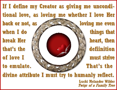 If I define my Creator as giving me unconditional love, as loving me whether I love Her back or not, as loving me even when I do things that break Her heart, then that's the definition of love I must strive to emulate. That's the divine attribute I must try to humanly reflect. #Love #ReflectionsOfGod #TwigsOfAFamilyTree